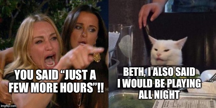 Woman yelling at a cat | BETH, I ALSO SAID 
I WOULD BE PLAYING 
ALL NIGHT; YOU SAID “JUST A 
FEW MORE HOURS”!! | image tagged in woman yelling at a cat | made w/ Imgflip meme maker