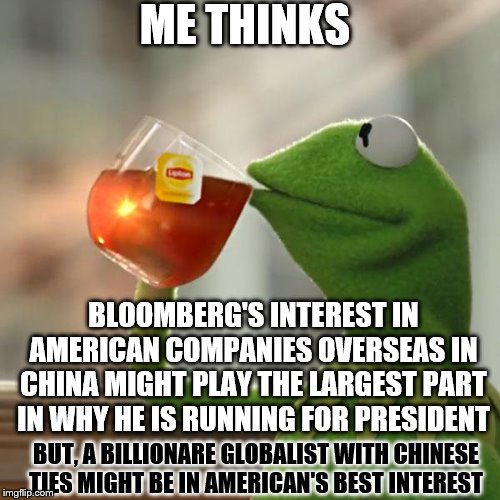 I seriously doubt it | ME THINKS; BLOOMBERG'S INTEREST IN AMERICAN COMPANIES OVERSEAS IN CHINA MIGHT PLAY THE LARGEST PART IN WHY HE IS RUNNING FOR PRESIDENT; BUT, A BILLIONARE GLOBALIST WITH CHINESE TIES MIGHT BE IN AMERICAN'S BEST INTEREST | image tagged in memes,but thats none of my business,kermit the frog | made w/ Imgflip meme maker