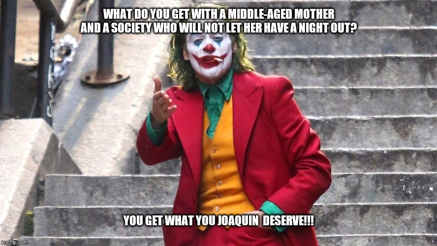 You get what you f*****g deserve | WHAT DO YOU GET WITH A MIDDLE-AGED MOTHER AND A SOCIETY WHO WILL NOT LET HER HAVE A NIGHT OUT? YOU GET WHAT YOU JOAQUIN  DESERVE!!! | image tagged in you get what you fg deserve | made w/ Imgflip meme maker