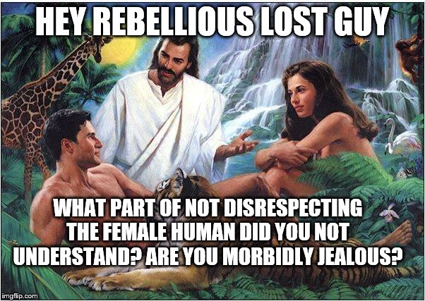 Jesus Adam Eve | HEY REBELLIOUS LOST GUY WHAT PART OF NOT DISRESPECTING THE FEMALE HUMAN DID YOU NOT UNDERSTAND? ARE YOU MORBIDLY JEALOUS? | image tagged in jesus adam eve | made w/ Imgflip meme maker