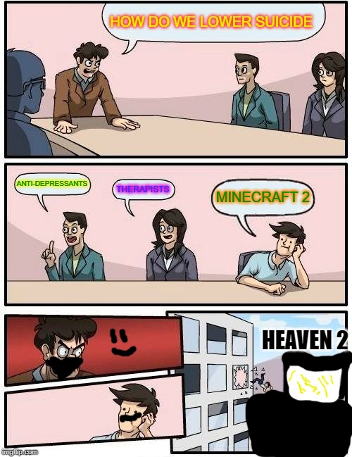 Boardroom Meeting Suggestion | HOW DO WE LOWER SUICIDE; ANTI-DEPRESSANTS; THERAPISTS; MINECRAFT 2; HEAVEN 2 | image tagged in memes,boardroom meeting suggestion | made w/ Imgflip meme maker