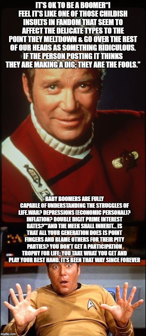 IT'S OK TO BE A BOOMER“I FEEL IT’S LIKE ONE OF THOSE CHILDISH INSULTS IN FANDOM THAT SEEM TO AFFECT THE DELICATE TYPES TO THE POINT THEY MELTDOWN & GO OVER THE REST OF OUR HEADS AS SOMETHING RIDICULOUS. IF THE PERSON POSTING IT THINKS THEY ARE MAKING A DIG; THEY ARE THE FOOLS.”; BABY BOOMERS ARE FULLY CAPABLE OF UNDERSTANDING THE STRUGGLES OF LIFE.WAR? DEPRESSIONS (ECONOMIC PERSONAL)? INFLATION? DOUBLE DIGIT PRIME INTEREST RATES?”“AND THE MEEK SHALL INHERIT… IS THAT ALL YOUR GENERATION DOES IS POINT FINGERS AND BLAME OTHERS FOR THEIR PITY PARTIES? YOU DON’T GET A PARTICIPATION TROPHY FOR LIFE; YOU TAKE WHAT YOU GET AND PLAY YOUR BEST HAND. IT’S BEEN THAT WAY SINCE FOREVER | image tagged in william shatner as james kirk 2280s,offended william shatner | made w/ Imgflip meme maker