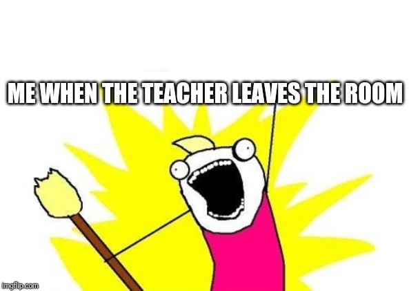 X All The Y Meme | ME WHEN THE TEACHER LEAVES THE ROOM | image tagged in memes,x all the y | made w/ Imgflip meme maker
