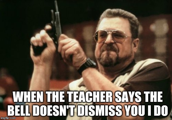 Am I The Only One Around Here Meme | WHEN THE TEACHER SAYS THE BELL DOESN'T DISMISS YOU I DO | image tagged in memes,am i the only one around here,unhelpful high school teacher,what,gun | made w/ Imgflip meme maker