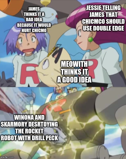 James argues and team rocket bot gets destroyed by Winona | JAMES THINKS IT A BAD IDEA BECAUSE IT WOULD HURT CHICMO; JESSIE TELLING JAMES THAT CHICMCO SHOULD USE DOUBLE EDGE; MEOWITH THINKS IT A GOOD IDEA; WINONA AND SKARMORY DESRTOYING THE ROCKET ROBOT WITH DRILL PECK | image tagged in full team rocket memeno text perwrittened | made w/ Imgflip meme maker