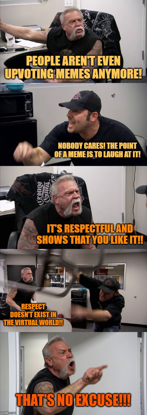 American Chopper Argument | PEOPLE AREN'T EVEN UPVOTING MEMES ANYMORE! NOBODY CARES! THE POINT OF A MEME IS TO LAUGH AT IT! IT'S RESPECTFUL AND SHOWS THAT YOU LIKE IT!! RESPECT DOESN'T EXIST IN THE VIRTUAL WORLD!! THAT'S NO EXCUSE!!! | image tagged in memes,american chopper argument | made w/ Imgflip meme maker