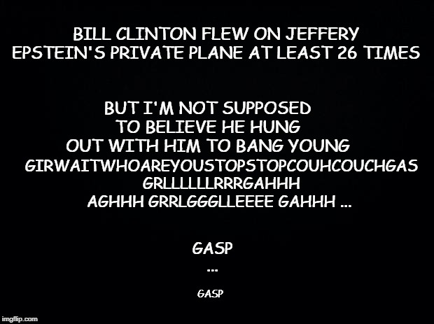 Black background | BUT I'M NOT SUPPOSED TO BELIEVE HE HUNG OUT WITH HIM TO BANG YOUNG; BILL CLINTON FLEW ON JEFFERY EPSTEIN'S PRIVATE PLANE AT LEAST 26 TIMES; GIRWAITWHOAREYOUSTOPSTOPCOUHCOUCHGAS  GRLLLLLLRRRGAHHH AGHHH GRRLGGGLLEEEE GAHHH ... GASP ... GASP | image tagged in black background | made w/ Imgflip meme maker