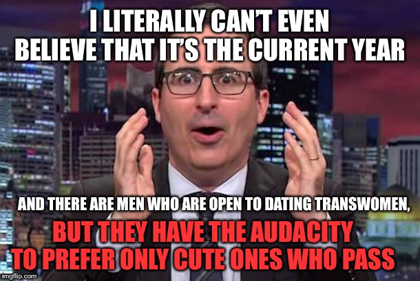 John oliver | I LITERALLY CAN’T EVEN BELIEVE THAT IT’S THE CURRENT YEAR; AND THERE ARE MEN WHO ARE OPEN TO DATING TRANSWOMEN, BUT THEY HAVE THE AUDACITY TO PREFER ONLY CUTE ONES WHO PASS | image tagged in john oliver,transgender,dating,leftist,liberal | made w/ Imgflip meme maker