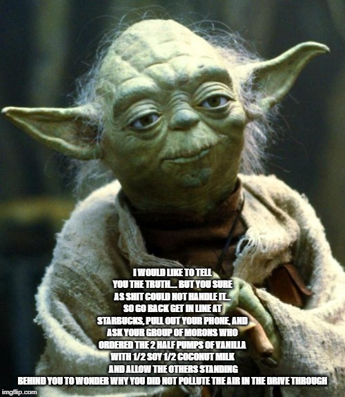 Star Wars Yoda Meme | I WOULD LIKE TO TELL YOU THE TRUTH.... BUT YOU SURE AS SHIT COULD NOT HANDLE IT... SO GO BACK GET IN LINE AT STARBUCKS, PULL OUT YOUR PHONE, AND ASK YOUR GROUP OF MORONS WHO ORDERED THE 2 HALF PUMPS OF VANILLA WITH 1/2 SOY 1/2 COCONUT MILK  AND ALLOW THE OTHERS STANDING BEHIND YOU TO WONDER WHY YOU DID NOT POLLUTE THE AIR IN THE DRIVE THROUGH | image tagged in memes,star wars yoda | made w/ Imgflip meme maker