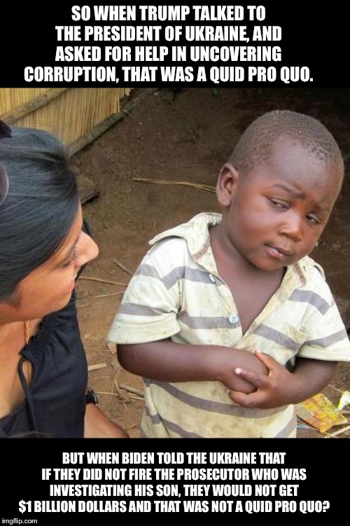 Third World Skeptical Kid | SO WHEN TRUMP TALKED TO THE PRESIDENT OF UKRAINE, AND ASKED FOR HELP IN UNCOVERING CORRUPTION, THAT WAS A QUID PRO QUO. BUT WHEN BIDEN TOLD THE UKRAINE THAT IF THEY DID NOT FIRE THE PROSECUTOR WHO WAS INVESTIGATING HIS SON, THEY WOULD NOT GET $1 BILLION DOLLARS AND THAT WAS NOT A QUID PRO QUO? | image tagged in memes,third world skeptical kid | made w/ Imgflip meme maker