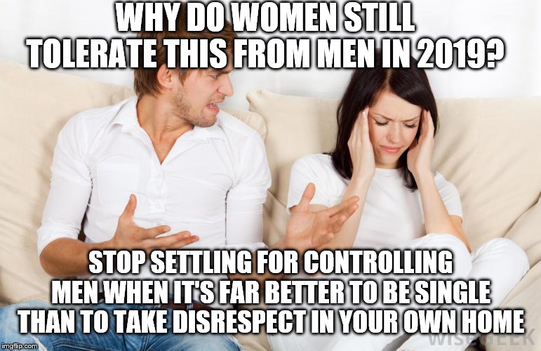 Domineering Man | WHY DO WOMEN STILL TOLERATE THIS FROM MEN IN 2019? STOP SETTLING FOR CONTROLLING MEN WHEN IT'S FAR BETTER TO BE SINGLE THAN TO TAKE DISRESPECT IN YOUR OWN HOME | image tagged in domineering man | made w/ Imgflip meme maker