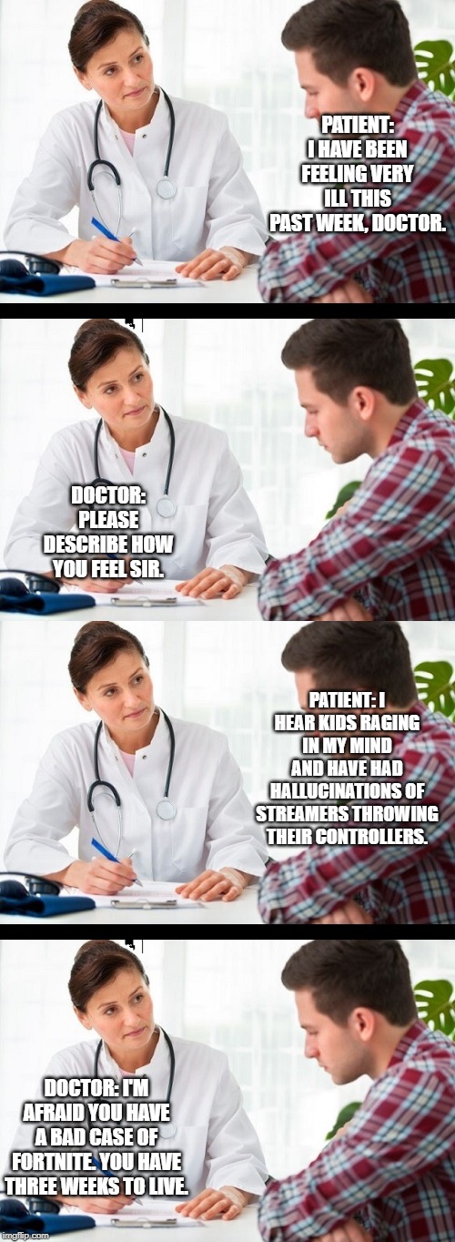 PATIENT: I HAVE BEEN FEELING VERY ILL THIS PAST WEEK, DOCTOR. DOCTOR: PLEASE DESCRIBE HOW YOU FEEL SIR. PATIENT: I HEAR KIDS RAGING IN MY MIND AND HAVE HAD HALLUCINATIONS OF STREAMERS THROWING THEIR CONTROLLERS. DOCTOR: I'M AFRAID YOU HAVE A BAD CASE OF FORTNITE. YOU HAVE THREE WEEKS TO LIVE. | image tagged in doctor and patient,fortnite | made w/ Imgflip meme maker