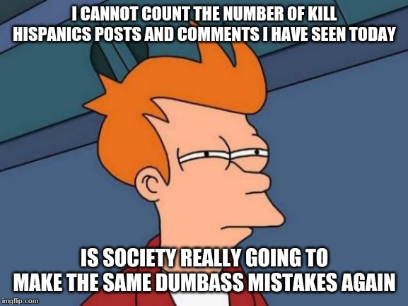 Futurama Fry Meme | I CANNOT COUNT THE NUMBER OF KILL HISPANICS POSTS AND COMMENTS I HAVE SEEN TODAY; IS SOCIETY REALLY GOING TO MAKE THE SAME DUMBASS MISTAKES AGAIN | image tagged in memes,futurama fry | made w/ Imgflip meme maker