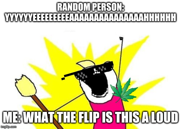 X All The Y Meme | RANDOM PERSON: YYYYYYEEEEEEEEEAAAAAAAAAAAAAAAHHHHHH; ME: WHAT THE FLIP IS THIS A LOUD | image tagged in memes,x all the y | made w/ Imgflip meme maker