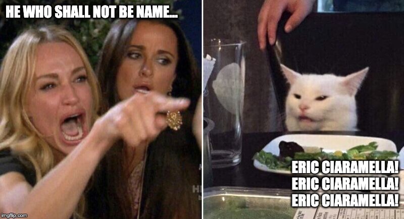 Woman Pointing at Cat | HE WHO SHALL NOT BE NAME... ERIC CIARAMELLA!
ERIC CIARAMELLA!
ERIC CIARAMELLA! | image tagged in woman pointing at cat | made w/ Imgflip meme maker