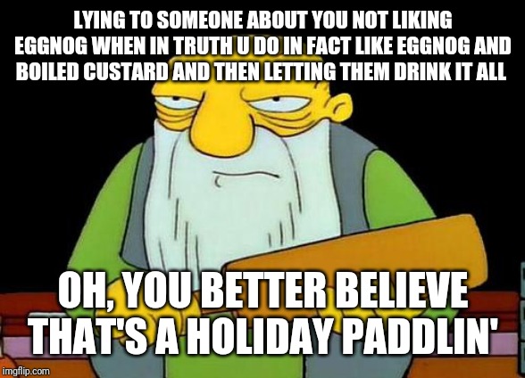 Its not ok to frickin lie to people at all - especially about someone not liking eggnog when u know they love the taste of it | LYING TO SOMEONE ABOUT YOU NOT LIKING EGGNOG WHEN IN TRUTH U DO IN FACT LIKE EGGNOG AND BOILED CUSTARD AND THEN LETTING THEM DRINK IT ALL; OH, YOU BETTER BELIEVE THAT'S A HOLIDAY PADDLIN' | image tagged in memes,that's a paddlin',eggnog,funny memes,dank memes | made w/ Imgflip meme maker