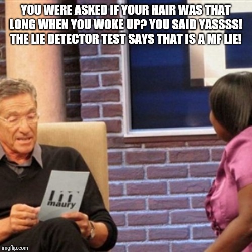 Maury | YOU WERE ASKED IF YOUR HAIR WAS THAT LONG WHEN YOU WOKE UP? YOU SAID YASSSS! THE LIE DETECTOR TEST SAYS THAT IS A MF LIE! | image tagged in maury | made w/ Imgflip meme maker