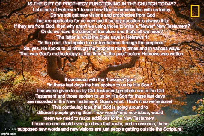 IS THE GIFT OF PROPHECY FUNCTIONING IN THE CHURCH TODAY? 
Let's look at Hebrews 1 to see how God communicates with us today. 
Do we still get new visions and prophecies from God that are applicable for us now and if so, my question is always this: If they are from God, then why aren't we using those to write a “Newer" New Testament? 
Or do we have the canon of Scripture and that's all we need? 
The latter is what the Bible says in Hebrews 1: "In the past, God spoke to our forefathers through the prophets." 
So, yes, He spoke to us through the prophets many times and in various ways. 
That was God's methodology at that time “in the past” before Hebrews was written. It continues with the "however" part: "In these last days He has spoken to us by His Son." 
The words given to us by Old Testament prophets are in the Old Testament and those spoken to us by His Son for these last days are recorded in the New Testament. Guess what. That's it so we're done! 
This continuing idea that God is going around to different people giving them "new words" and new ideas, would mean we need to make additions to the New Testament. 
I hope no one would even go down that route, and in essence, these supposed new words and new visions are just people getting outside the Scripture. | image tagged in god,bible,jesus,pray,christian,prophecy | made w/ Imgflip meme maker