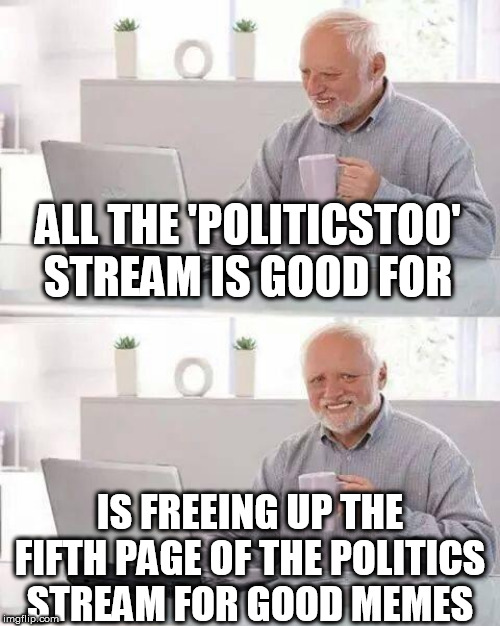 Hide the Pain Harold Meme | ALL THE 'POLITICSTOO' STREAM IS GOOD FOR; IS FREEING UP THE FIFTH PAGE OF THE POLITICS STREAM FOR GOOD MEMES | image tagged in memes,hide the pain harold | made w/ Imgflip meme maker