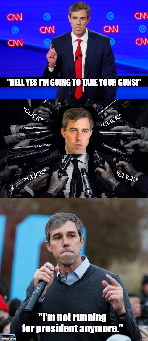 Why Beto really left. | "HELL YES I'M GOING TO TAKE YOUR GUNS!"; *CLICK*; *CLICK*; *CLICK*; *CLICK*; "I'm not running for president anymore." | image tagged in beto,anti gun | made w/ Imgflip meme maker