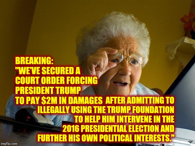 He Admits His Own Guilt Because He Pretends To Believe He's Somebody's Chosen One | BREAKING: "WE’VE SECURED A COURT ORDER FORCING PRESIDENT TRUMP TO PAY $2M IN DAMAGES; AFTER ADMITTING TO ILLEGALLY USING THE TRUMP FOUNDATION TO HELP HIM INTERVENE IN THE 2016 PRESIDENTIAL ELECTION AND FURTHER HIS OWN POLITICAL INTERESTS." | image tagged in memes,grandma finds the internet,impeach trump,trump unfit unqualified dangerous,abuse of power,quid pro quo | made w/ Imgflip meme maker