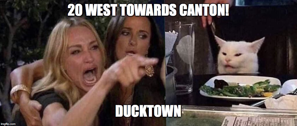 woman yelling at cat | 20 WEST TOWARDS CANTON! DUCKTOWN | image tagged in woman yelling at cat | made w/ Imgflip meme maker
