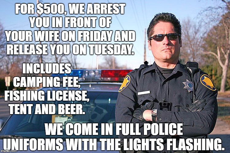 This just might work | FOR $500, WE ARREST YOU IN FRONT OF YOUR WIFE ON FRIDAY AND RELEASE YOU ON TUESDAY. INCLUDES CAMPING FEE, FISHING LICENSE, TENT AND BEER. WE COME IN FULL POLICE UNIFORMS WITH THE LIGHTS FLASHING. | image tagged in police,camping,random,fishing,tent,beer | made w/ Imgflip meme maker