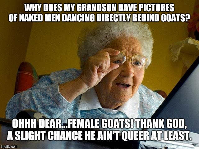 Grandma Finds The Internet Meme | WHY DOES MY GRANDSON HAVE PICTURES OF NAKED MEN DANCING DIRECTLY BEHIND GOATS? OHHH DEAR...FEMALE GOATS! THANK GOD, A SLIGHT CHANCE HE AIN'T QUEER AT LEAST. | image tagged in memes,grandma finds the internet | made w/ Imgflip meme maker