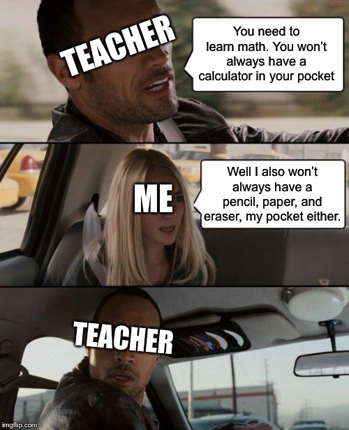 You don’t have to deal with this when your hOmESchOoLEd. | TEACHER; You need to learn math. You won’t always have a calculator in your pocket; Well I also won’t always have a pencil, paper, and eraser, my pocket either. ME; TEACHER | image tagged in memes,the rock driving | made w/ Imgflip meme maker