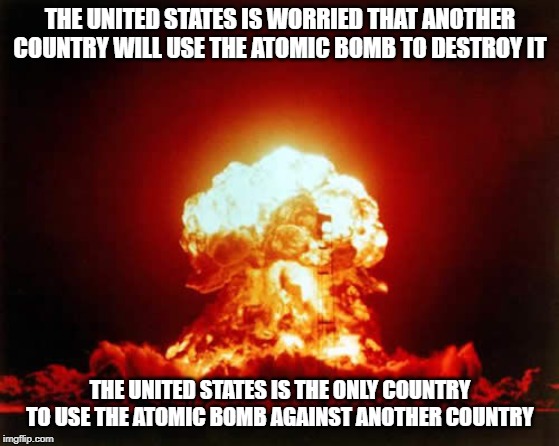 Nuclear Explosion Meme | THE UNITED STATES IS WORRIED THAT ANOTHER COUNTRY WILL USE THE ATOMIC BOMB TO DESTROY IT; THE UNITED STATES IS THE ONLY COUNTRY TO USE THE ATOMIC BOMB AGAINST ANOTHER COUNTRY | image tagged in memes,nuclear explosion | made w/ Imgflip meme maker