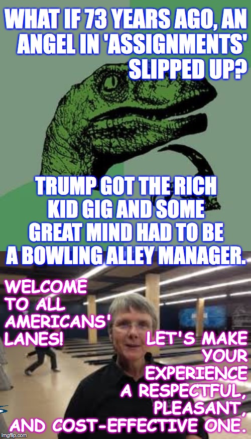 This theory fits all the evidence we have. | WHAT IF 73 YEARS AGO, AN
ANGEL IN 'ASSIGNMENTS'
SLIPPED UP? TRUMP GOT THE RICH KID GIG AND SOME GREAT MIND HAD TO BE A BOWLING ALLEY MANAGER. WELCOME
TO ALL
AMERICANS'
LANES! LET'S MAKE
YOUR
EXPERIENCE
A RESPECTFUL,
PLEASANT,
AND COST-EFFECTIVE ONE. | image tagged in memes,philosoraptor,trump,destiny,oops,same thing happened to me | made w/ Imgflip meme maker