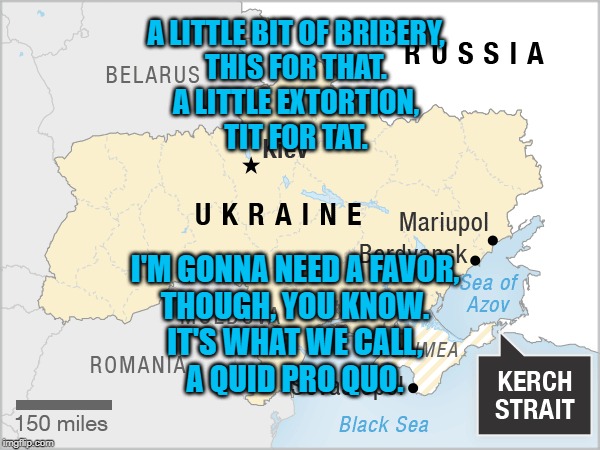 Ukraine Map | A LITTLE BIT OF BRIBERY,
THIS FOR THAT.
A LITTLE EXTORTION,
TIT FOR TAT. I'M GONNA NEED A FAVOR,
THOUGH, YOU KNOW.
IT'S WHAT WE CALL,
A QUID PRO QUO. | image tagged in politics | made w/ Imgflip meme maker