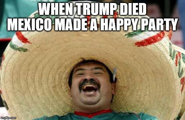 Happy Mexican | WHEN TRUMP DIED MEXICO MADE A HAPPY PARTY | image tagged in happy mexican | made w/ Imgflip meme maker