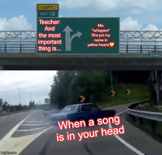 Left Exit 12 Off Ramp Meme | Teacher: And the most important thing is... Me: *whispers* She put my name in yellow hearts💛; When a song is in your head | image tagged in memes,left exit 12 off ramp | made w/ Imgflip meme maker