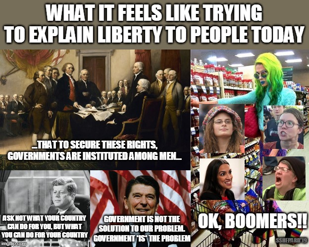 FREEDOM AND LIBERTY? OK BOOMERS! | WHAT IT FEELS LIKE TRYING TO EXPLAIN LIBERTY TO PEOPLE TODAY; ...THAT TO SECURE THESE RIGHTS, GOVERNMENTS ARE INSTITUTED AMONG MEN... OK, BOOMERS!! ASK NOT WHAT YOUR COUNTRY CAN DO FOR YOU, BUT WHAT YOU CAN DO FOR YOUR COUNTRY; GOVERNMENT IS NOT THE SOLUTION TO OUR PROBLEM. GOVERNMENT *IS* THE PROBLEM; SSHEPARD'19 | image tagged in boomers,liberty,freedom,crazy liberals,reagan | made w/ Imgflip meme maker