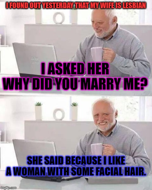 Hide the Pain Harold | I FOUND OUT YESTERDAY THAT MY WIFE IS LESBIAN; I ASKED HER WHY DID YOU MARRY ME? SHE SAID BECAUSE I LIKE A WOMAN WITH SOME FACIAL HAIR. | image tagged in memes,hide the pain harold,wife | made w/ Imgflip meme maker