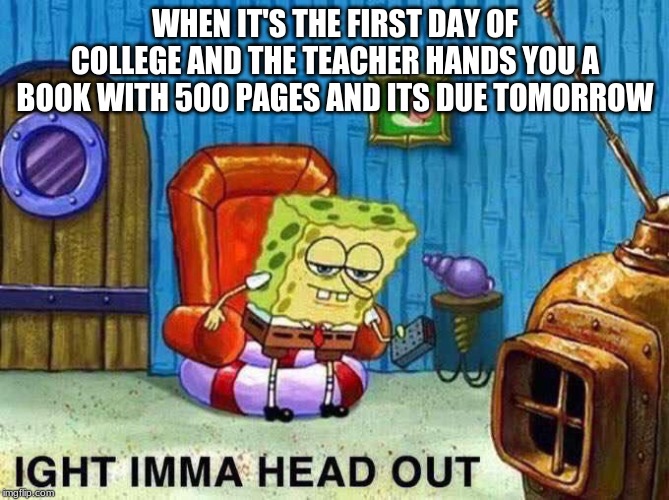 Imma head Out | WHEN IT'S THE FIRST DAY OF COLLEGE AND THE TEACHER HANDS YOU A BOOK WITH 500 PAGES AND ITS DUE TOMORROW | image tagged in imma head out | made w/ Imgflip meme maker