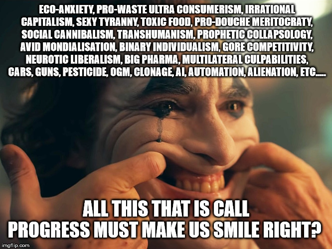 Capitalism laugh at you | ECO-ANXIETY, PRO-WASTE ULTRA CONSUMERISM, IRRATIONAL CAPITALISM, SEXY TYRANNY, TOXIC FOOD, PRO-DOUCHE MERITOCRATY, SOCIAL CANNIBALISM, TRANSHUMANISM, PROPHETIC COLLAPSOLOGY, AVID MONDIALISATION, BINARY INDIVIDUALISM, GORE COMPETITIVITY, NEUROTIC LIBERALISM, BIG PHARMA, MULTILATERAL CULPABILITIES, CARS, GUNS, PESTICIDE, OGM, CLONAGE, AI, AUTOMATION, ALIENATION, ETC..... ALL THIS THAT IS CALL PROGRESS MUST MAKE US SMILE RIGHT? | image tagged in joker,anarchism,because capitalism,lucidity,acceptation,neoliberalism | made w/ Imgflip meme maker