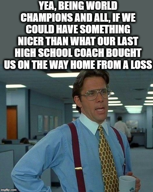 That Would Be Great Meme | YEA, BEING WORLD CHAMPIONS AND ALL, IF WE COULD HAVE SOMETHING NICER THAN WHAT OUR LAST HIGH SCHOOL COACH BOUGHT US ON THE WAY HOME FROM A L | image tagged in memes,that would be great | made w/ Imgflip meme maker