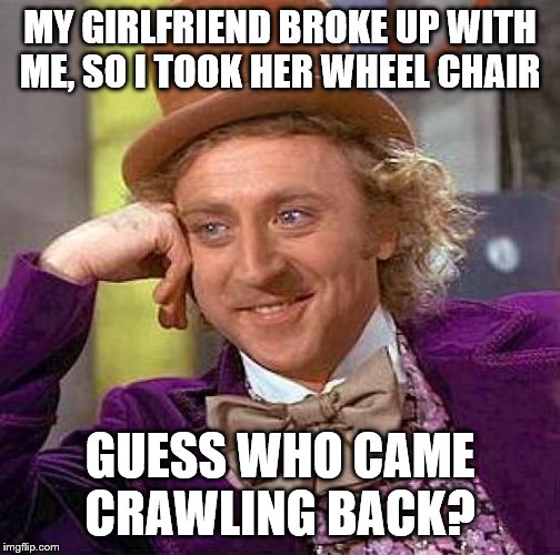 Creepy Condescending Wonka Meme | MY GIRLFRIEND BROKE UP WITH ME, SO I TOOK HER WHEEL CHAIR; GUESS WHO CAME CRAWLING BACK? | image tagged in memes,creepy condescending wonka | made w/ Imgflip meme maker