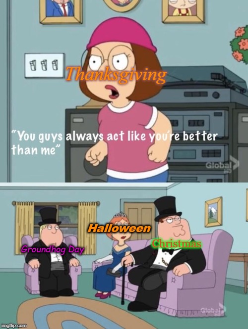 Meg family guy you always act you are better than me | Thanksgiving; Halloween; Christmas; Groundhog Day | image tagged in meg family guy you always act you are better than me | made w/ Imgflip meme maker