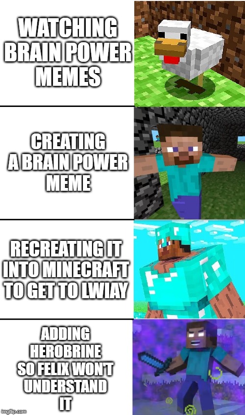 He won't get it | WATCHING
BRAIN POWER
MEMES; CREATING
A BRAIN POWER
MEME; RECREATING IT
INTO MINECRAFT
TO GET TO LWIAY; ADDING
HEROBRINE
SO FELIX WON'T
UNDERSTAND
IT | image tagged in herobrine brain power,pewdiepie,felix,steve,herobrine,brain power | made w/ Imgflip meme maker
