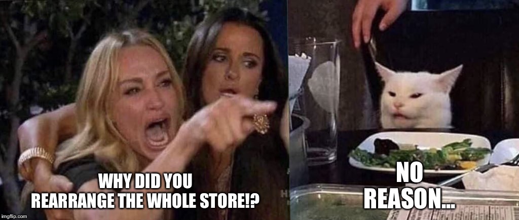 woman yelling at cat | NO REASON... WHY DID YOU REARRANGE THE WHOLE STORE!? | image tagged in woman yelling at cat | made w/ Imgflip meme maker