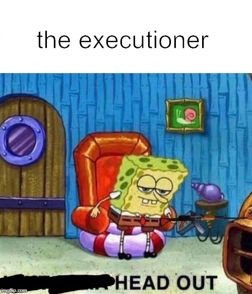 Spongebob Ight Imma Head Out | the executioner | image tagged in memes,spongebob ight imma head out | made w/ Imgflip meme maker