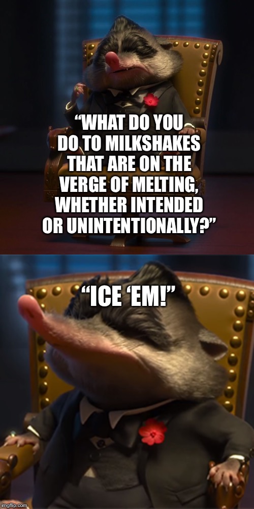 Mr. Big (Disney’s “Zootopia”) does not like his dessert melting | “WHAT DO YOU DO TO MILKSHAKES THAT ARE ON THE VERGE OF MELTING, WHETHER INTENDED OR UNINTENTIONALLY?”; “ICE ‘EM!” | image tagged in zootopia,big,milkshakes,dessert | made w/ Imgflip meme maker