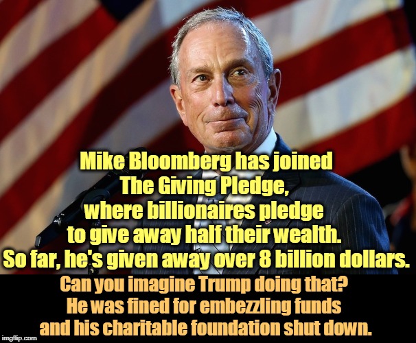 Michael Bloomberg, the billionaire who gives it away | Mike Bloomberg has joined The Giving Pledge, 
where billionaires pledge 
to give away half their wealth. 
So far, he's given away over 8 billion dollars. Can you imagine Trump doing that? 
He was fined for embezzling funds 
and his charitable foundation shut down. | image tagged in michael bloomberg the billionaire who gives it away,bloomberg,trump,charity,billionaire,giving | made w/ Imgflip meme maker