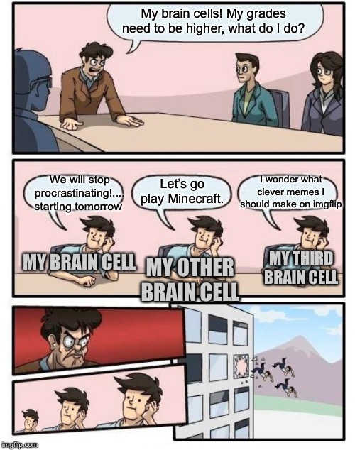 Boardroom Meeting Suggestion - 3 stupid | My brain cells! My grades need to be higher, what do I do? I wonder what clever memes I should make on imgflip; We will stop procrastinating!.... starting tomorrow; Let’s go play Minecraft. MY THIRD BRAIN CELL; MY BRAIN CELL; MY OTHER BRAIN CELL | image tagged in boardroom meeting suggestion - 3 stupid | made w/ Imgflip meme maker