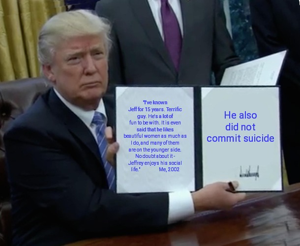 Trump Bill Signing | "I've known Jeff for 15 years. Terrific guy. He's a lot of fun to be with. It is even said that he likes beautiful women as much as I do, and many of them are on the younger side. No doubt about it - Jeffrey enjoys his social life."                   Me, 2002; He also did not commit suicide | image tagged in memes,trump bill signing | made w/ Imgflip meme maker