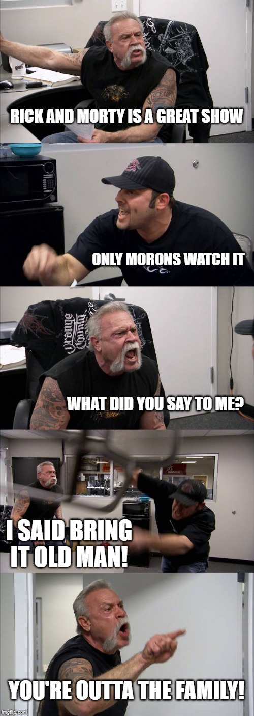 American Chopper Argument Meme | RICK AND MORTY IS A GREAT SHOW; ONLY MORONS WATCH IT; WHAT DID YOU SAY TO ME? I SAID BRING IT OLD MAN! YOU'RE OUTTA THE FAMILY! | image tagged in memes,american chopper argument | made w/ Imgflip meme maker
