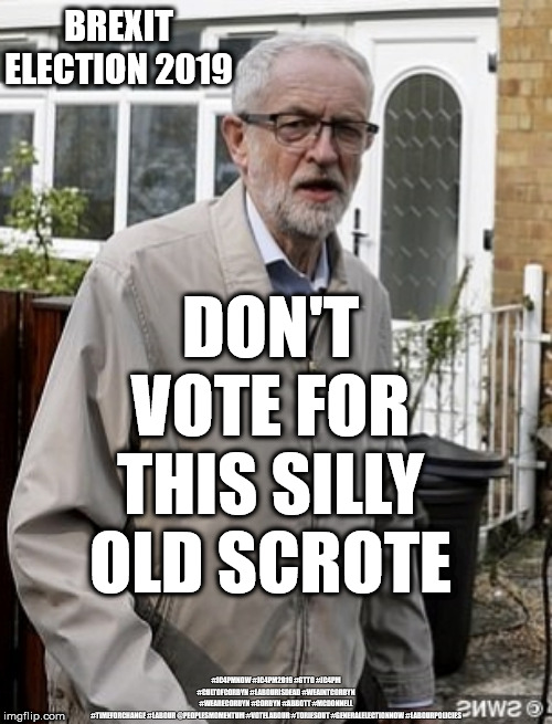 Don't vote corbyn | BREXIT ELECTION 2019; DON'T VOTE FOR THIS SILLY OLD SCROTE; #JC4PMNOW #JC4PM2019 #GTTO #JC4PM #CULTOFCORBYN #LABOURISDEAD #WEAINTCORBYN #WEARECORBYN #CORBYN #ABBOTT #MCDONNELL #TIMEFORCHANGE #LABOUR @PEOPLESMOMENTUM #VOTELABOUR #TORIESOUT #GENERALELECTIONNOW #LABOURPOLICIES | image tagged in brexit election 2019,brexit boris corbyn swinson farage trump,jc4pmnow gtto jc4pm2019,cultofcorbyn,labourisdead,anti-semite and  | made w/ Imgflip meme maker
